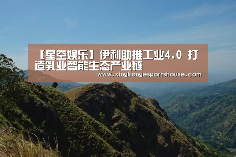【星空娱乐】伊利助推工业4.0 打造乳业智能生态产业链(图4) 星空娱乐